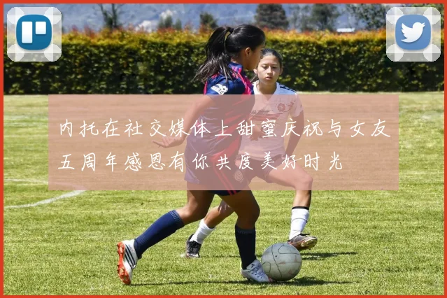 内托在社交媒体上甜蜜庆祝与女友五周年感恩有你共度美好时光