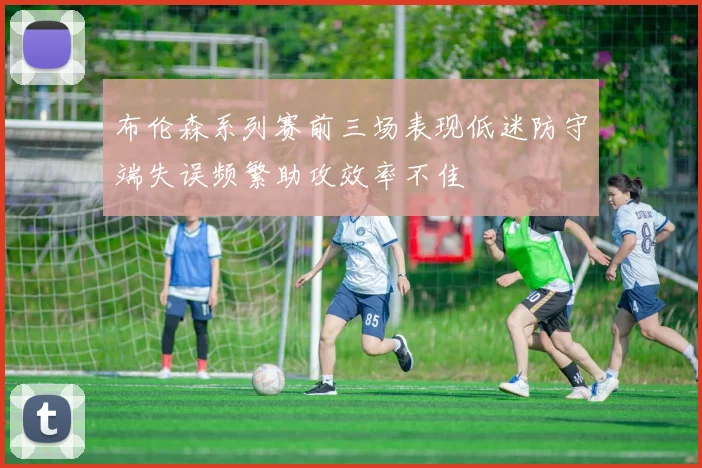 布伦森系列赛前三场表现低迷防守端失误频繁助攻效率不佳