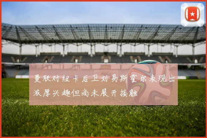 曼联对纽卡后卫刘易斯霍尔表现出浓厚兴趣但尚未展开接触
