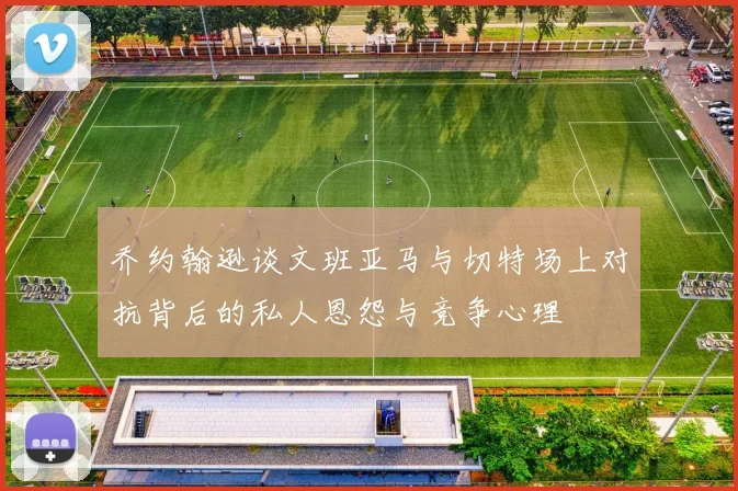 乔约翰逊谈文班亚马与切特场上对抗背后的私人恩怨与竞争心理