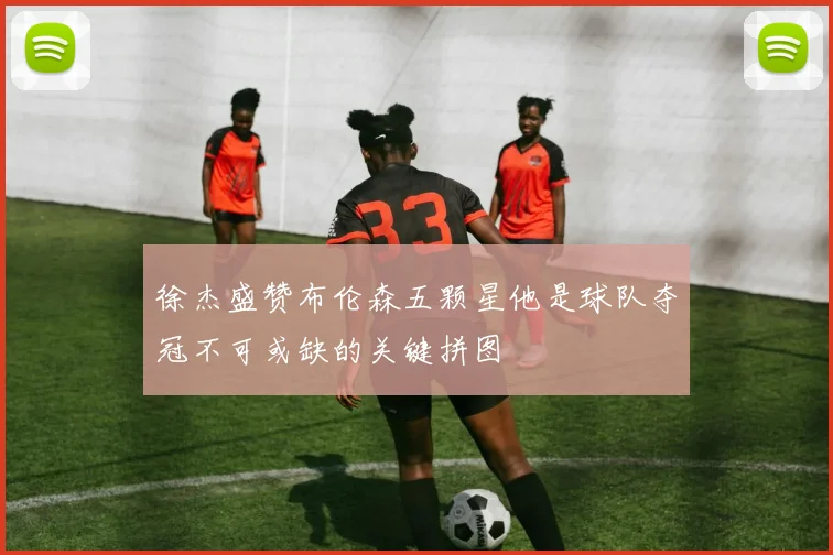 徐杰盛赞布伦森五颗星他是球队夺冠不可或缺的关键拼图