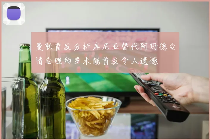 曼联首发分析库尼亚替代阿玛德合情合理约罗未能首发令人遗憾