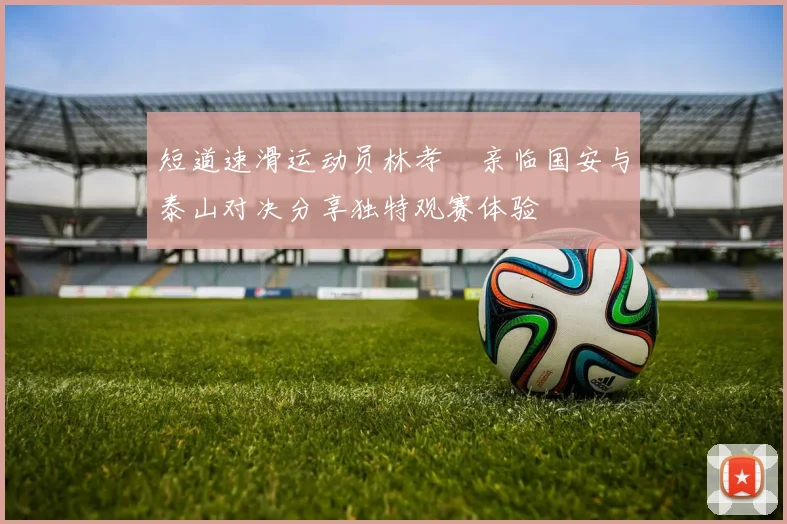 短道速滑运动员林孝埈亲临国安与泰山对决分享独特观赛体验