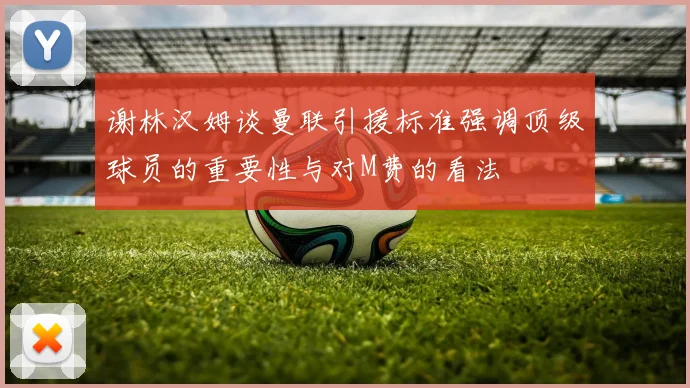 谢林汉姆谈曼联引援标准强调顶级球员的重要性与对M费的看法