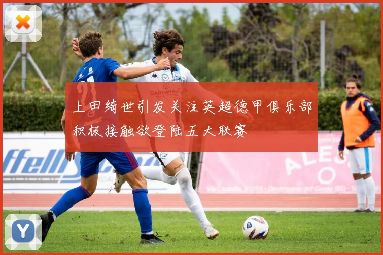 上田绮世引发关注英超德甲俱乐部积极接触欲登陆五大联赛