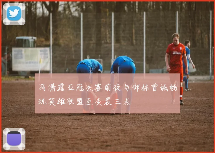 冯潇霆亚冠决赛前夜与郜林曾诚畅玩英雄联盟至凌晨三点