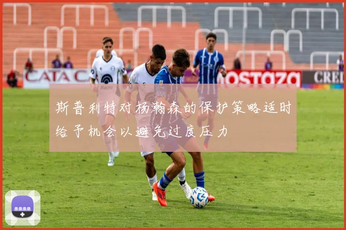 斯普利特对杨瀚森的保护策略适时给予机会以避免过度压力
