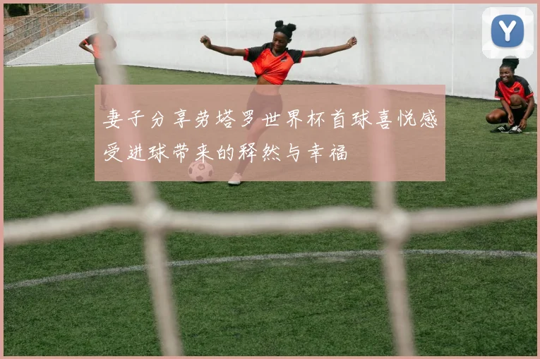妻子分享劳塔罗世界杯首球喜悦感受进球带来的释然与幸福