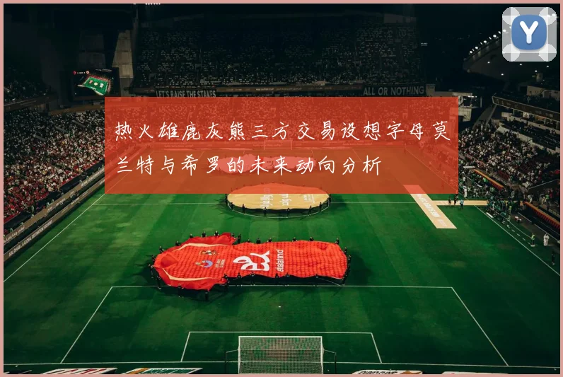 热火雄鹿灰熊三方交易设想字母莫兰特与希罗的未来动向分析