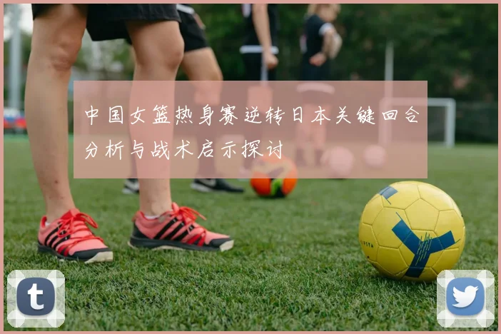 中国女篮热身赛逆转日本关键回合分析与战术启示探讨