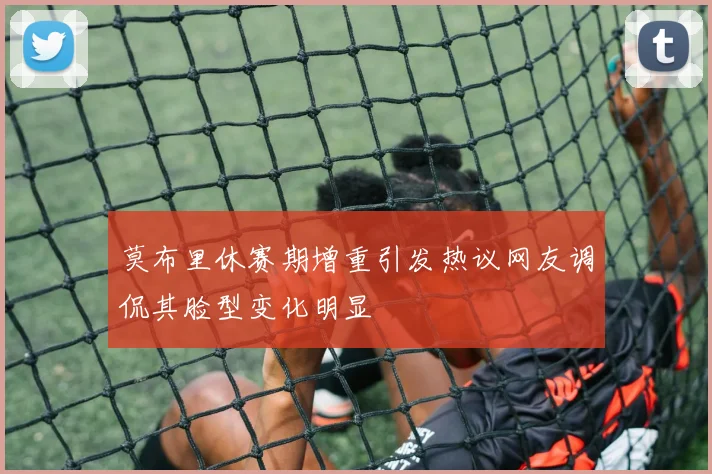 莫布里休赛期增重引发热议网友调侃其脸型变化明显