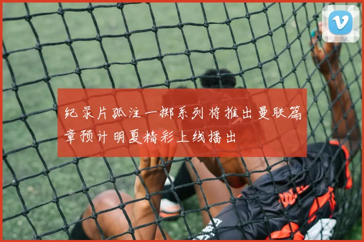 纪录片孤注一掷系列将推出曼联篇章预计明夏精彩上线播出