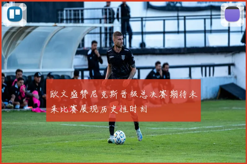 欧文盛赞尼克斯晋级总决赛期待未来比赛展现历史性时刻