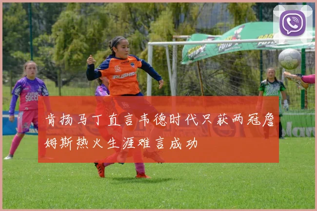 肯扬马丁直言韦德时代只获两冠詹姆斯热火生涯难言成功