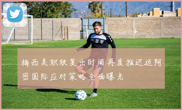 梅西美职联复出时间再度推迟迈阿密国际应对策略全面曝光